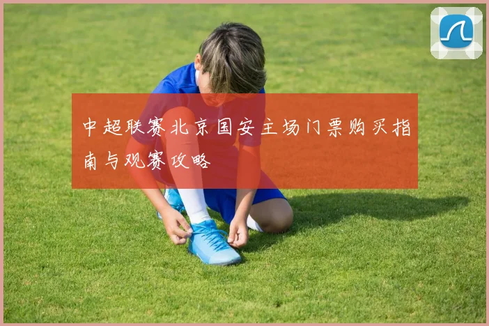 中超联赛北京国安主场门票购买指南与观赛攻略