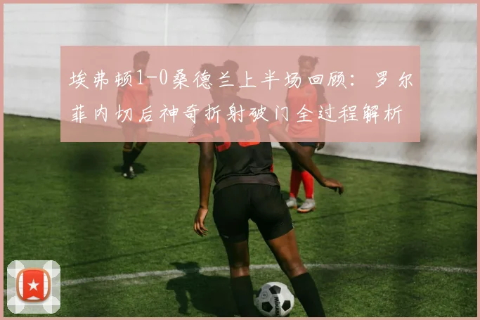 埃弗顿1-0桑德兰上半场回顾：罗尔菲内切后神奇折射破门全过程解析