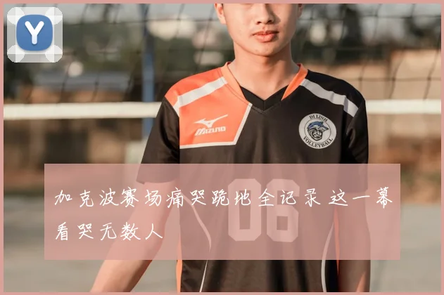 加克波赛场痛哭跪地全记录 这一幕看哭无数人