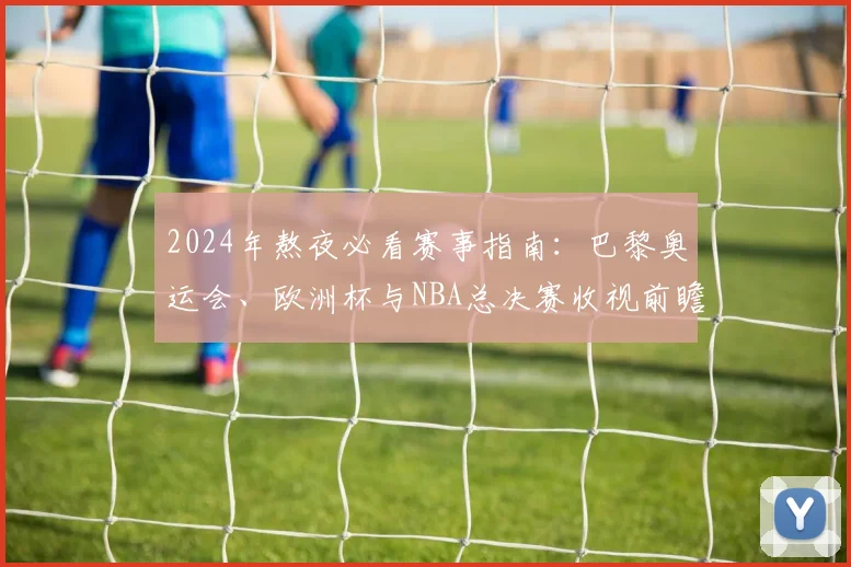 2024年熬夜必看赛事指南：巴黎奥运会、欧洲杯与NBA总决赛收视前瞻