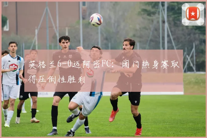 英格兰6-0迈阿密FC:闭门热身赛取得压倒性胜利