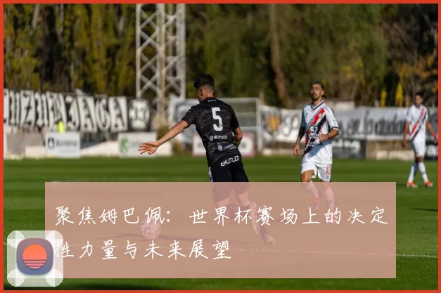 聚焦姆巴佩:世界杯赛场上的决定性力量与未来展望