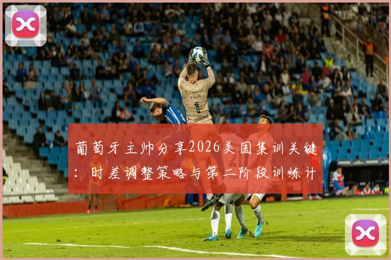葡萄牙主帅分享2026美国集训关键:时差调整策略与第二阶段训练计划全解析