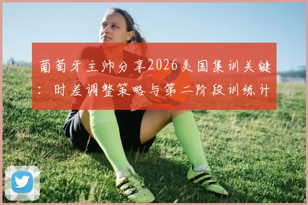 葡萄牙主帅分享2026美国集训关键：时差调整策略与第二阶段训练计划全解析
