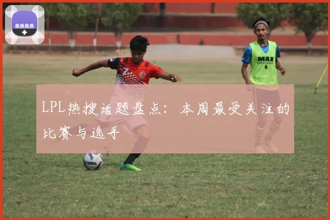 LPL热搜话题盘点：本周最受关注的比赛与选手