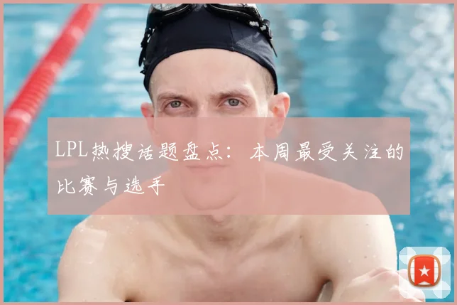 LPL热搜话题盘点：本周最受关注的比赛与选手