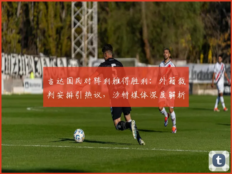 吉达国民对阵利雅得胜利:外籍裁判安排引热议,沙特媒体深度解析背后规则与争议