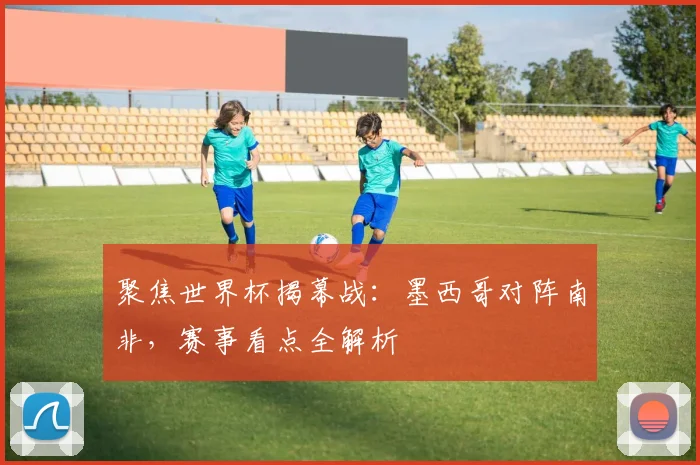 聚焦世界杯揭幕战：墨西哥对阵南非，赛事看点全解析