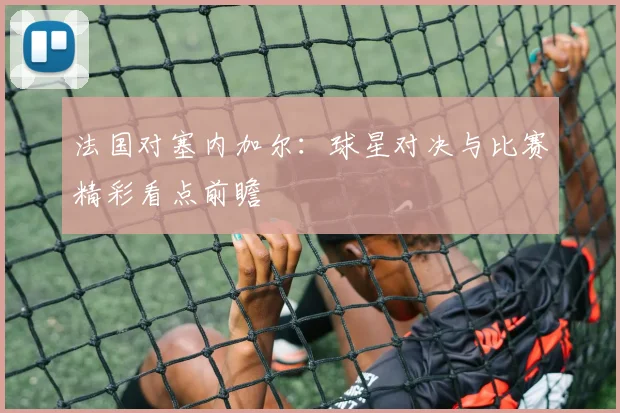 法国对塞内加尔:球星对决与比赛精彩看点前瞻