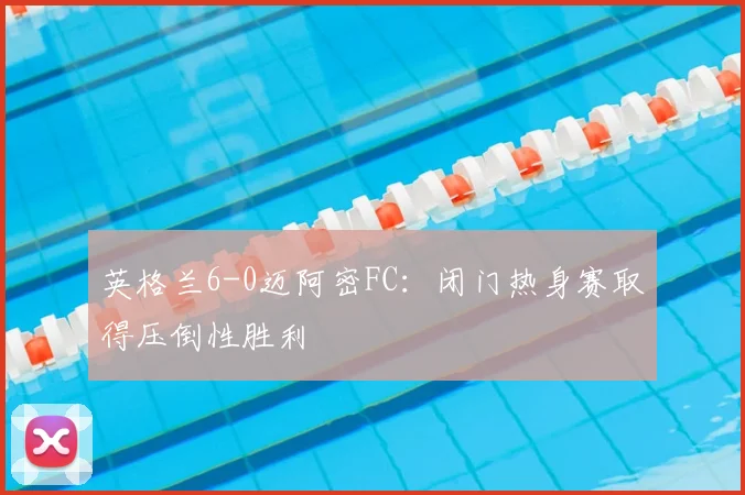 英格兰6-0迈阿密FC:闭门热身赛取得压倒性胜利