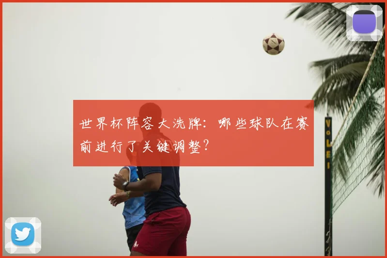 世界杯阵容大洗牌：哪些球队在赛前进行了关键调整？