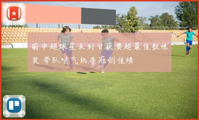 前中超球星米利甘获澳超最佳教练奖 带队喷气机夺冠创佳绩